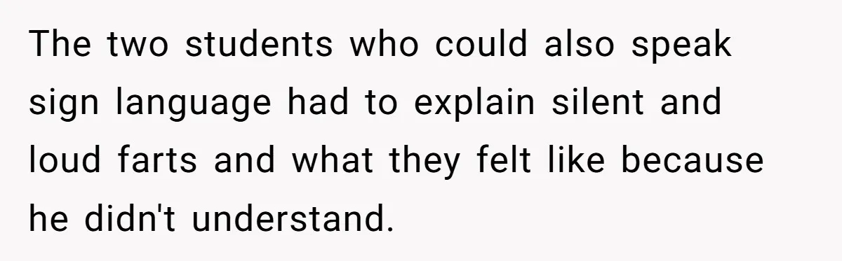 The two students who could also speak sign language had to explain silent and loud farts and what they felt like because he didn't understand.