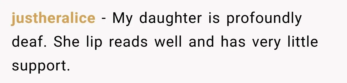 justheralice − My daughter is profoundly deaf. She lip reads well and has very little support.
