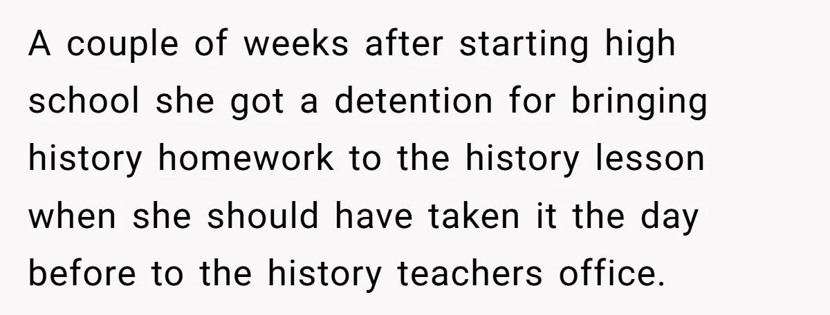 A couple of weeks after starting high school she got a detention for bringing history homework to the history lesson when she should have taken it the day before to...