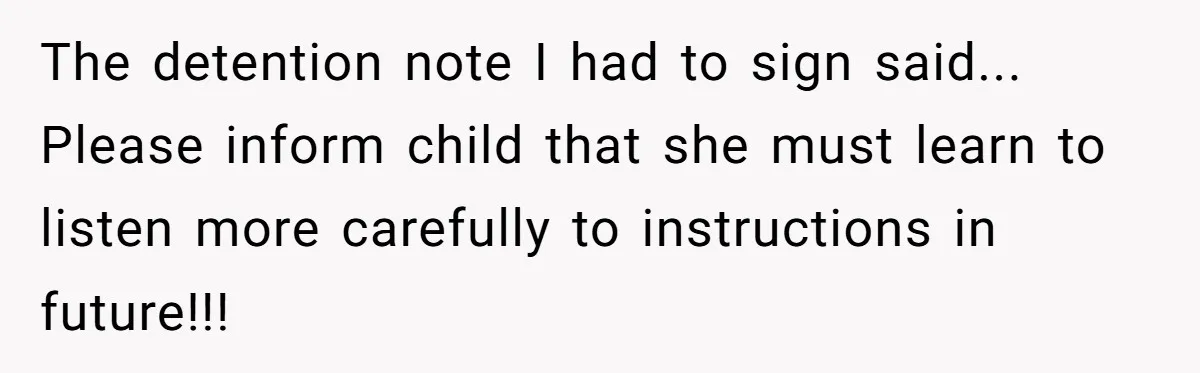The detention note I had to sign said... Please inform child that she must learn to listen more carefully to instructions in future!!!