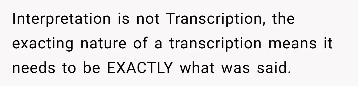 Interpretation is not Transcription, the exacting nature of a transcription means it needs to be EXACTLY what was said.