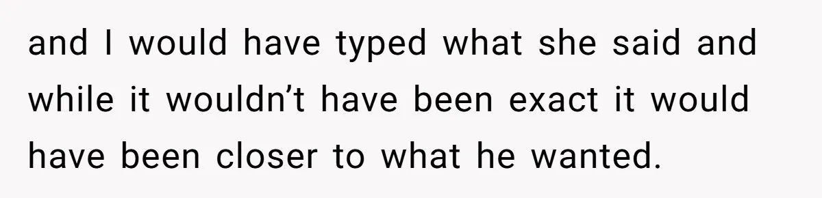 and I would have typed what she said and while it wouldn’t have been exact it would have been closer to what he wanted.