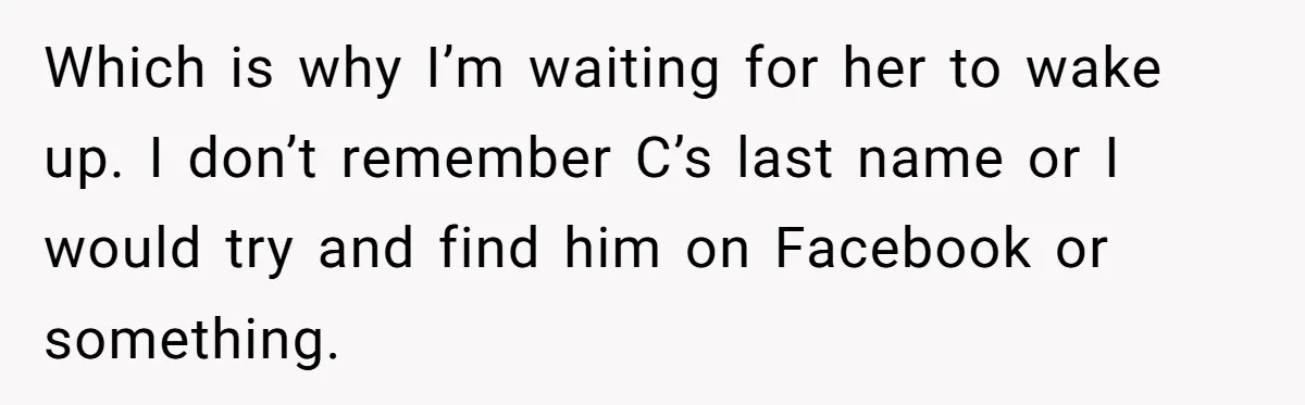 Which is why I’m waiting for her to wake up. I don’t remember C’s last name or I would try and find him on Facebook or something.