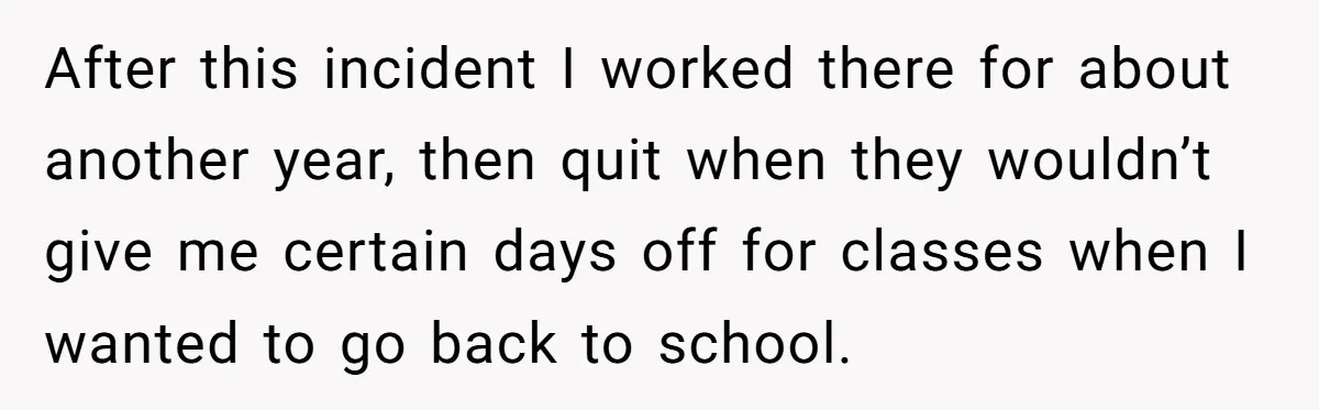 After this incident I worked there for about another year, then quit when they wouldn’t give me certain days off for classes when I wanted to go back to school.
