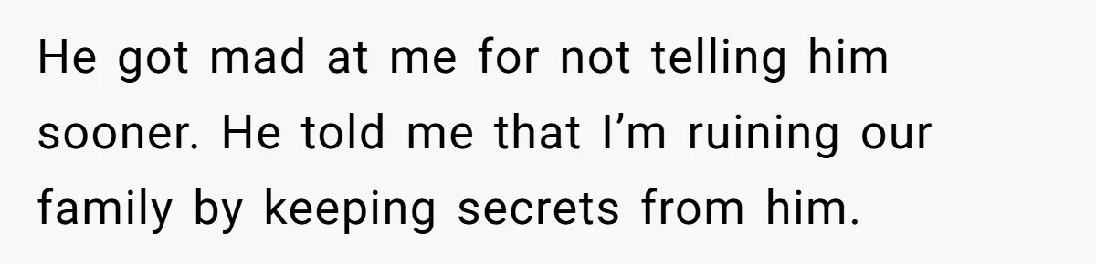 He got mad at me for not telling him sooner. He told me that I’m ruining our family by keeping secrets from him.