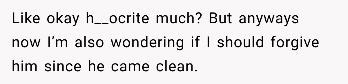 Like okay h__ocrite much? But anyways now I’m also wondering if I should forgive him since he came clean.