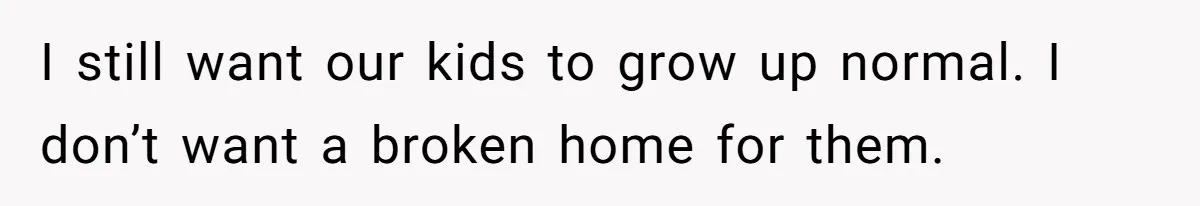 I still want our kids to grow up normal. I don’t want a broken home for them.