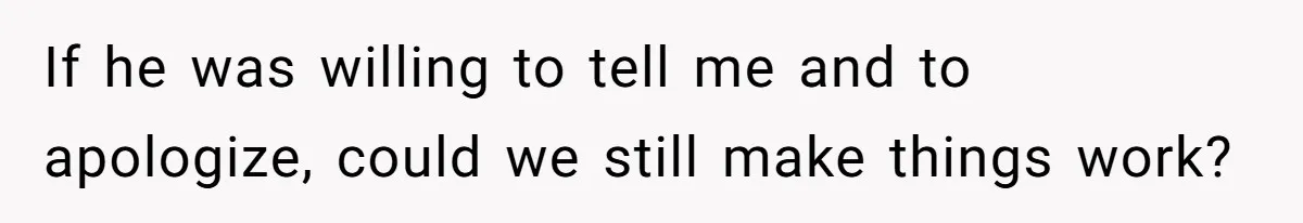 If he was willing to tell me and to apologize, could we still make things work?