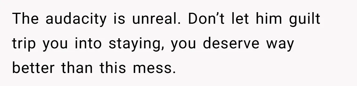 The audacity is unreal. Don’t let him guilt trip you into staying, you deserve way better than this mess.