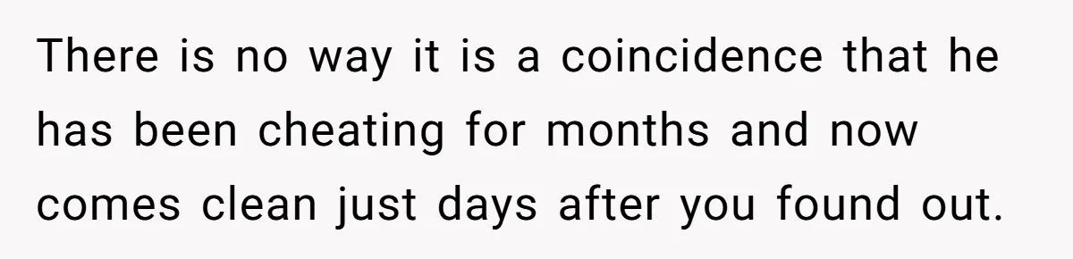 There is no way it is a coincidence that he has been cheating for months and now comes clean just days after you found out.