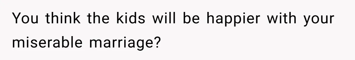 You think the kids will be happier with your miserable marriage?