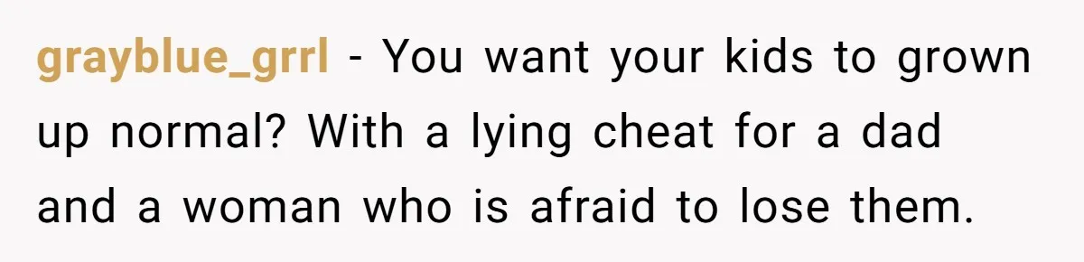 grayblue_grrl − You want your kids to grown up normal? With a lying cheat for a dad and a woman who is afraid to lose them.