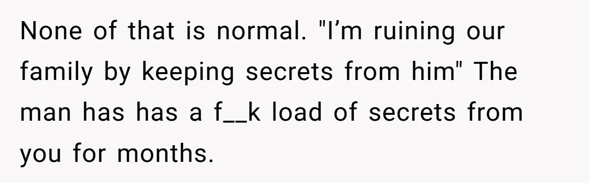 None of that is normal. "I’m ruining our family by keeping secrets from him" The man has has a f__k load of secrets from you for months.