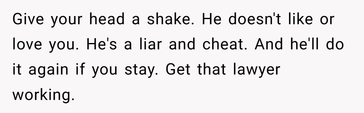 Give your head a shake. He doesn't like or love you. He's a liar and cheat. And he'll do it again if you stay. Get that lawyer working.