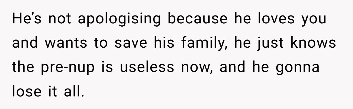 He’s not apologising because he loves you and wants to save his family, he just knows the pre-nup is useless now, and he gonna lose it all.
