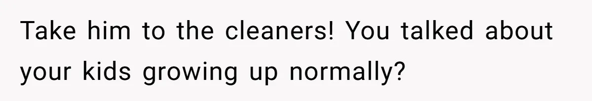 Take him to the cleaners! You talked about your kids growing up normally?