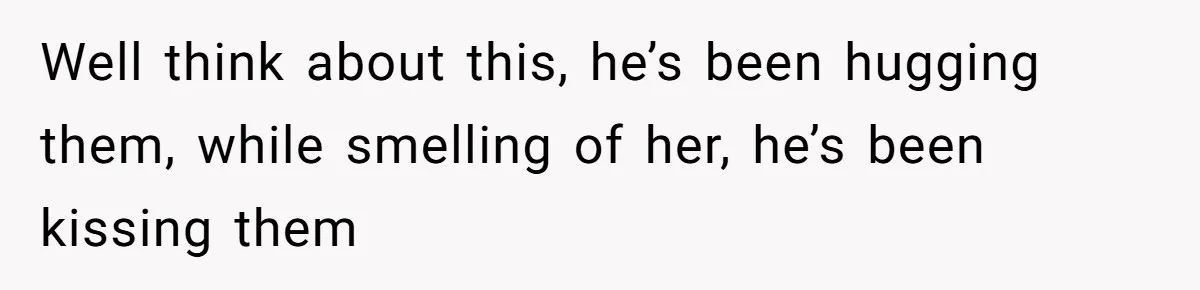 Well think about this, he’s been hugging them, while smelling of her, he’s been kissing them