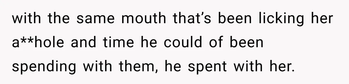 with the same mouth that’s been licking her a**hole and time he could of been spending with them, he spent with her.