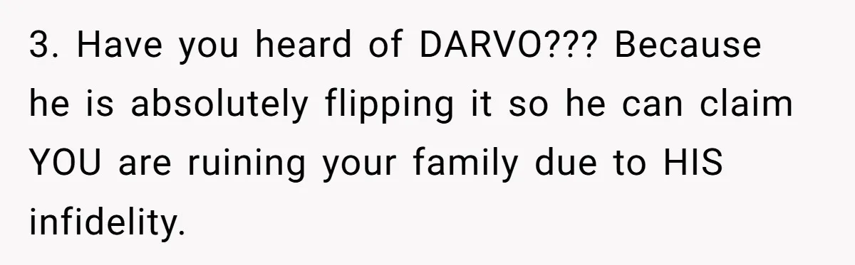 3. Have you heard of DARVO??? Because he is absolutely flipping it so he can claim YOU are ruining your family due to HIS infidelity.