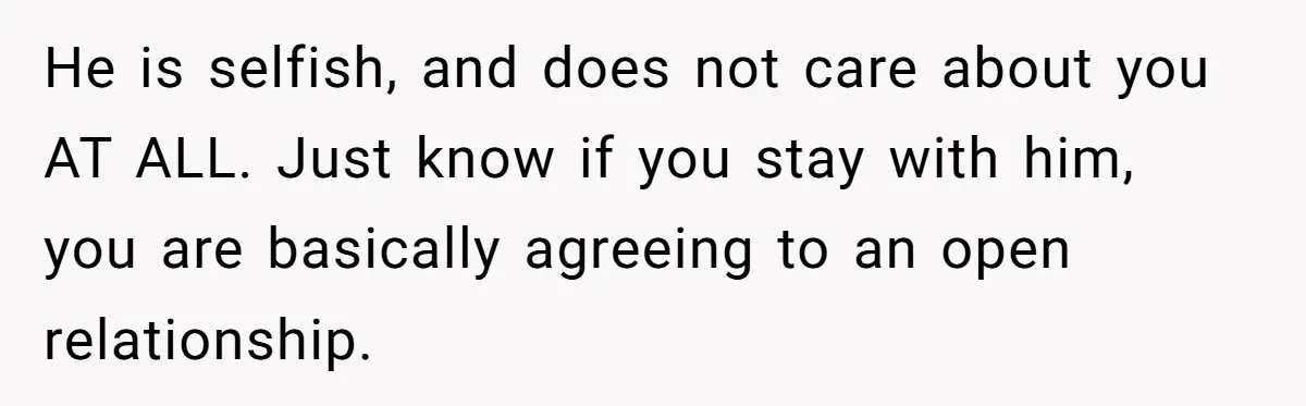 He is selfish, and does not care about you AT ALL. Just know if you stay with him, you are basically agreeing to an open relationship.