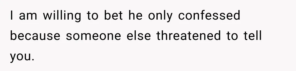 I am willing to bet he only confessed because someone else threatened to tell you.