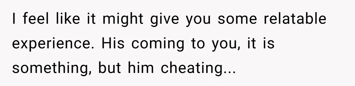 I feel like it might give you some relatable experience. His coming to you, it is something, but him cheating...