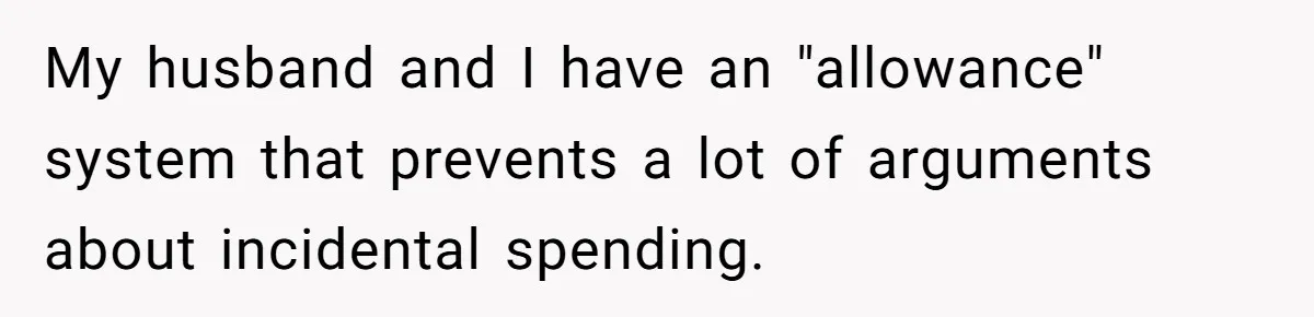 My husband and I have an "allowance" system that prevents a lot of arguments about incidental spending.