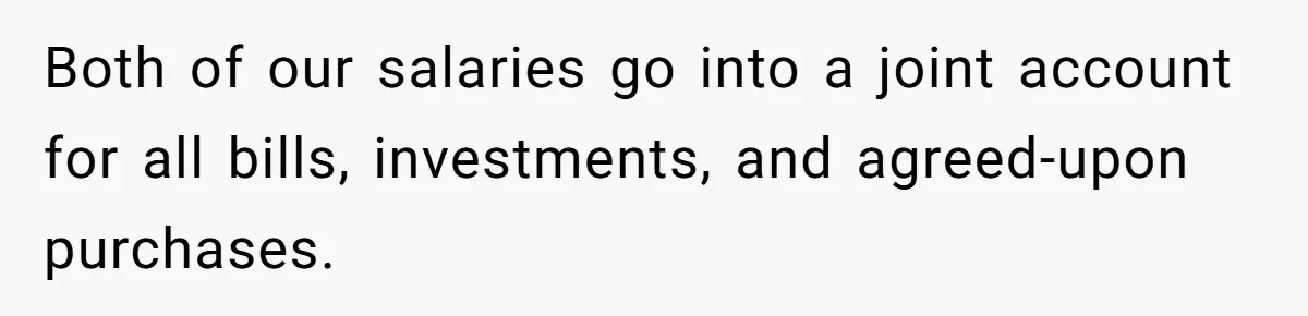 Both of our salaries go into a joint account for all bills, investments, and agreed-upon purchases.