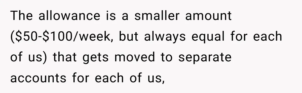 The allowance is a smaller amount ($50-$100/week, but always equal for each of us) that gets moved to separate accounts for each of us,