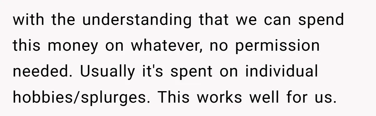with the understanding that we can spend this money on whatever, no permission needed. Usually it's spent on individual hobbies/splurges. This works well for us.