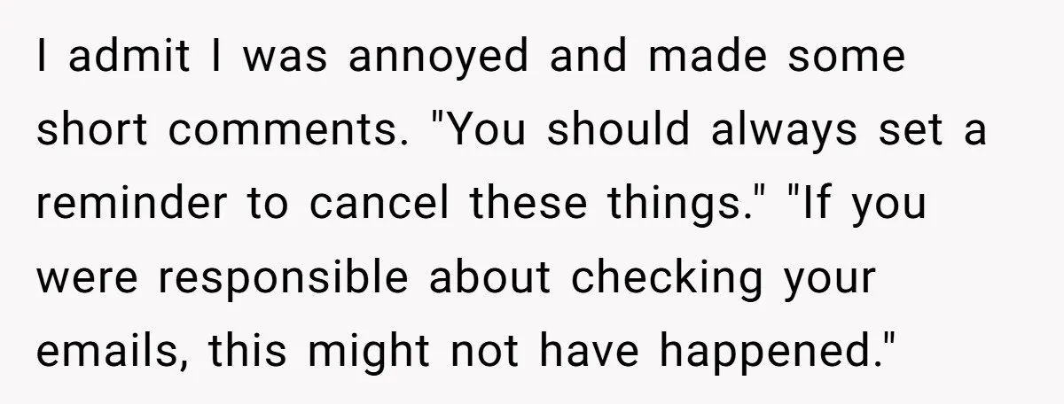 I admit I was annoyed and made some short comments. "You should always set a reminder to cancel these things." "If you were responsible about checking your emails, this might...