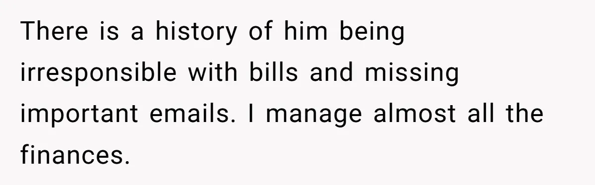There is a history of him being irresponsible with bills and missing important emails. I manage almost all the finances.