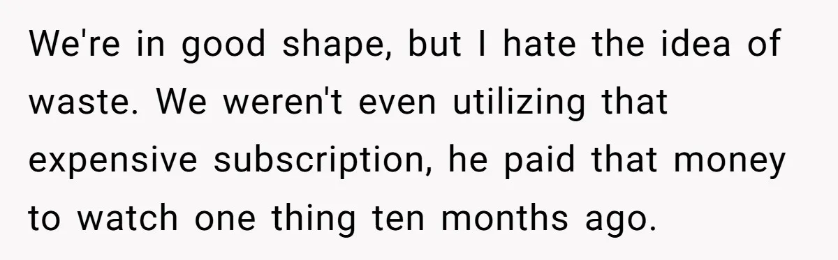 We're in good shape, but I hate the idea of waste. We weren't even utilizing that expensive subscription, he paid that money to watch one thing ten months ago.