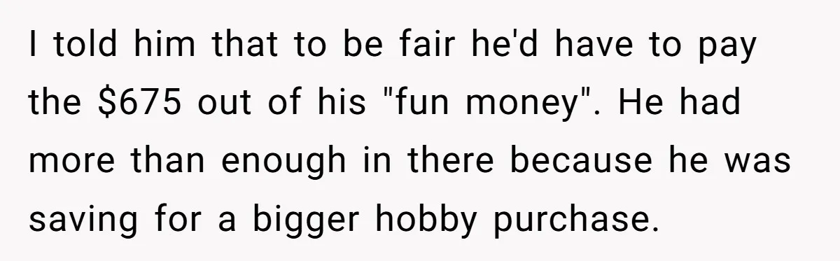 I told him that to be fair he'd have to pay the $675 out of his "fun money". He had more than enough in there because he was saving for...