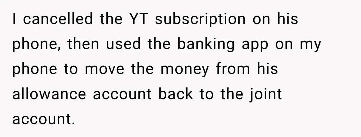 I cancelled the YT subscription on his phone, then used the banking app on my phone to move the money from his allowance account back to the joint account.
