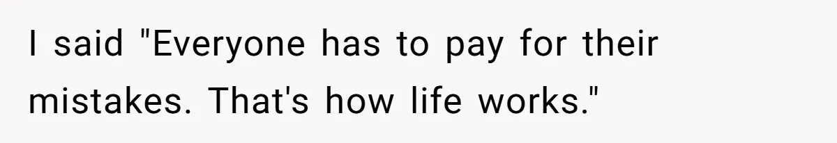 I said "Everyone has to pay for their mistakes. That's how life works."