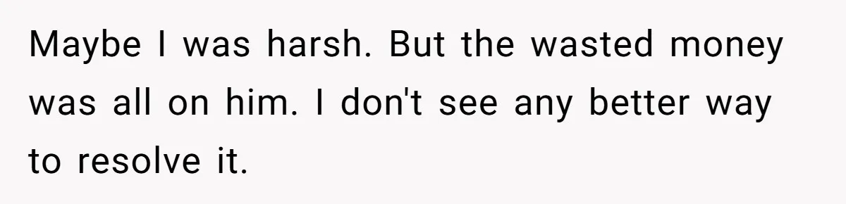 Maybe I was harsh. But the wasted money was all on him. I don't see any better way to resolve it.