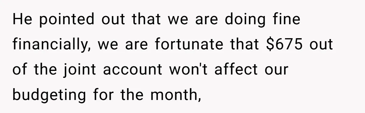 He pointed out that we are doing fine financially, we are fortunate that $675 out of the joint account won't affect our budgeting for the month,