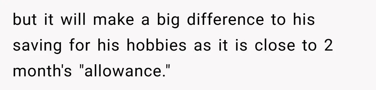 but it will make a big difference to his saving for his hobbies as it is close to 2 month's "allowance."