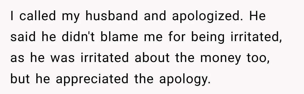 I called my husband and apologized. He said he didn't blame me for being irritated, as he was irritated about the money too, but he appreciated the apology.