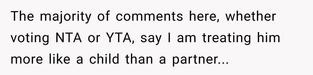 The majority of comments here, whether voting NTA or YTA, say I am treating him more like a child than a partner...