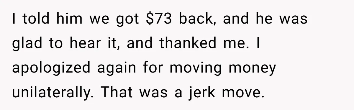 I told him we got $73 back, and he was glad to hear it, and thanked me. I apologized again for moving money unilaterally. That was a jerk move.