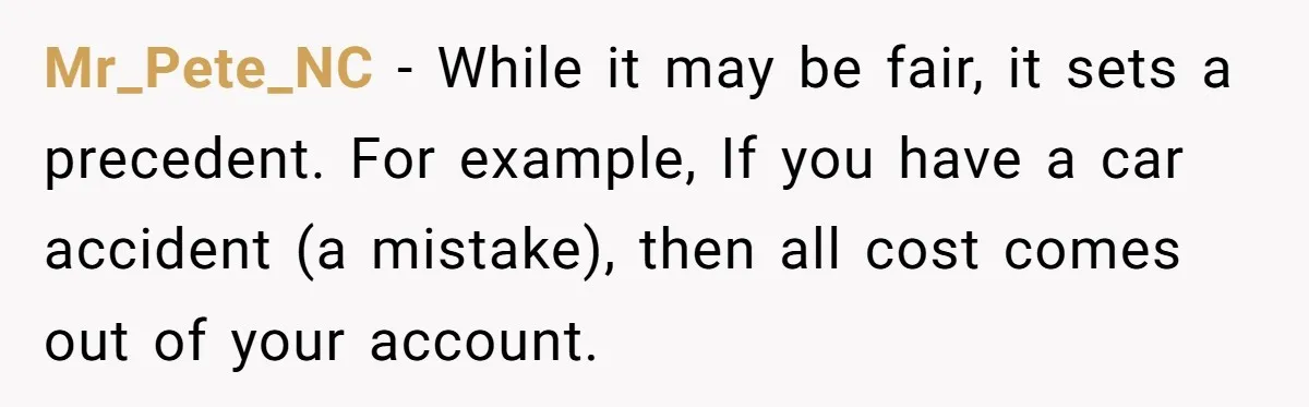 Mr_Pete_NC − While it may be fair, it sets a precedent. For example, If you have a car accident (a mistake), then all cost comes out of your account.