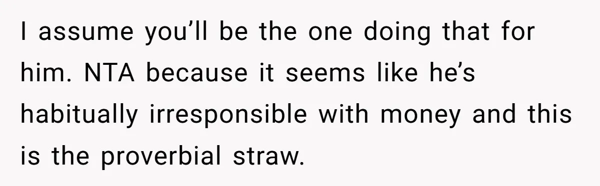 I assume you’ll be the one doing that for him. NTA because it seems like he’s habitually irresponsible with money and this is the proverbial straw.