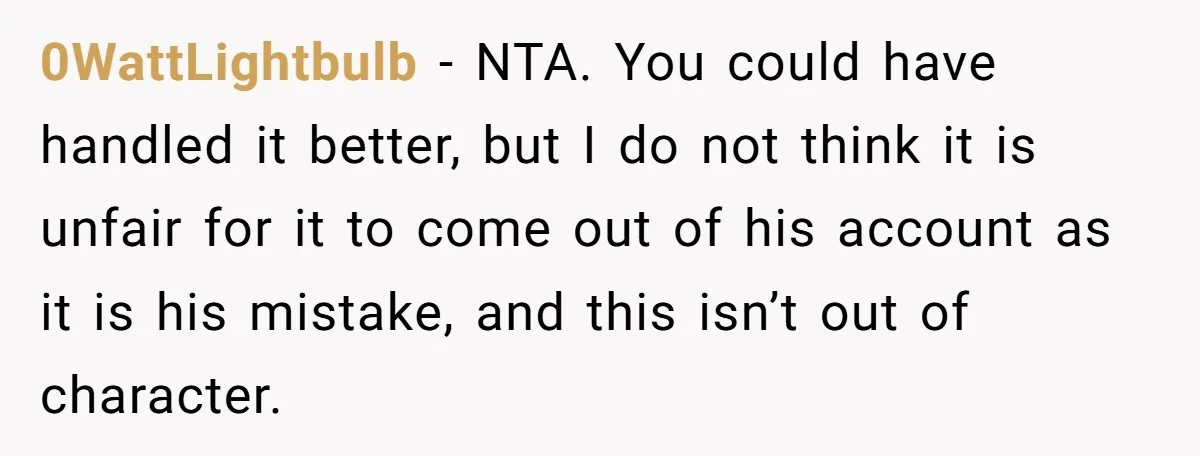 0WattLightbulb − NTA. You could have handled it better, but I do not think it is unfair for it to come out of his account as it is his mistake,...