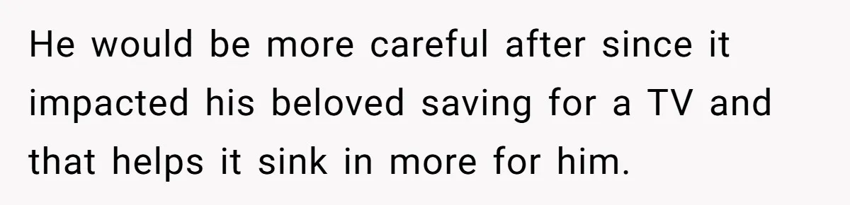 He would be more careful after since it impacted his beloved saving for a TV and that helps it sink in more for him.