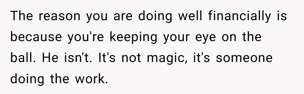 The reason you are doing well financially is because you're keeping your eye on the ball. He isn't. It's not magic, it's someone doing the work.