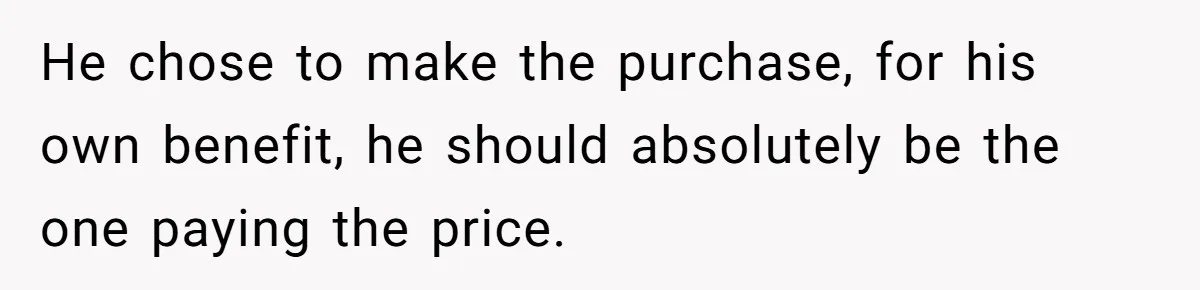 He chose to make the purchase, for his own benefit, he should absolutely be the one paying the price.