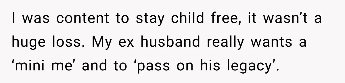 I was content to stay child free, it wasn’t a huge loss. My ex husband really wants a ‘mini me’ and to ‘pass on his legacy’.