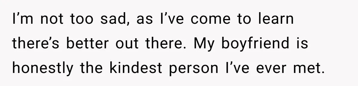 I’m not too sad, as I’ve come to learn there’s better out there. My boyfriend is honestly the kindest person I’ve ever met.